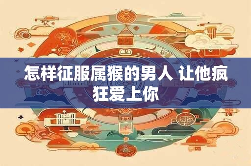 怎样征服属猴的男人 让他疯狂爱上你