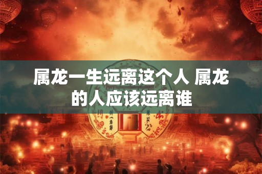 属龙一生远离这个人 属龙的人应该远离谁