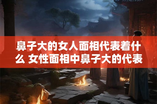 鼻子大的女人面相代表着什么 女性面相中鼻子大的代表什么