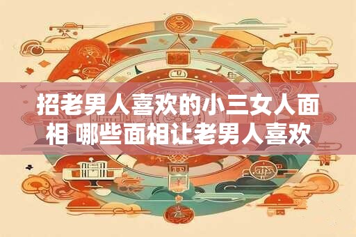招老男人喜欢的小三女人面相 哪些面相让老男人喜欢上小三