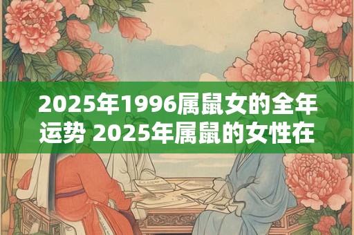 2025年1996属鼠女的全年运势 2025年属鼠的女性在全年运势方面会如何表现