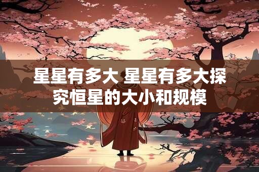 星星有多大 星星有多大探究恒星的大小和规模
