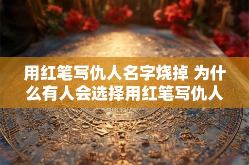 用红笔写仇人名字烧掉 为什么有人会选择用红笔写仇人的名字并烧掉呢