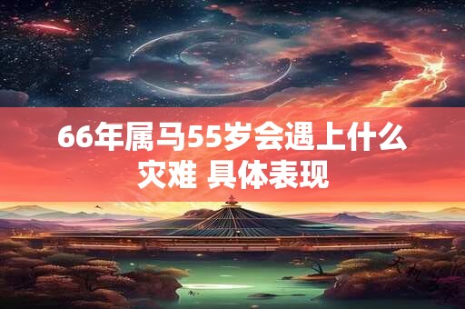 66年属马55岁会遇上什么灾难 具体表现