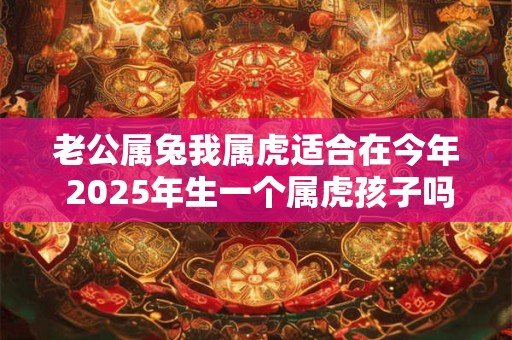 老公属兔我属虎适合在今年 2025年生一个属虎孩子吗