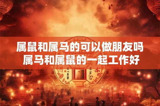 属鼠和属马的可以做朋友吗 属马和属鼠的一起工作好吗