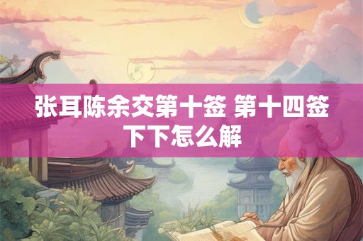 张耳陈余交第十签 第十四签下下怎么解 张耳陈余交第十签 第十四签下下怎么解