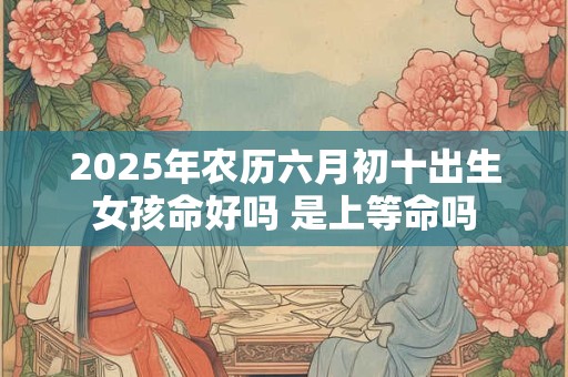 2025年农历六月初十出生女孩命好吗 是上等命吗