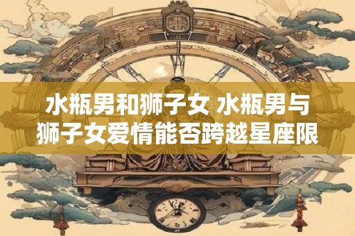 水瓶男和狮子女 水瓶男与狮子女爱情能否跨越星座限制