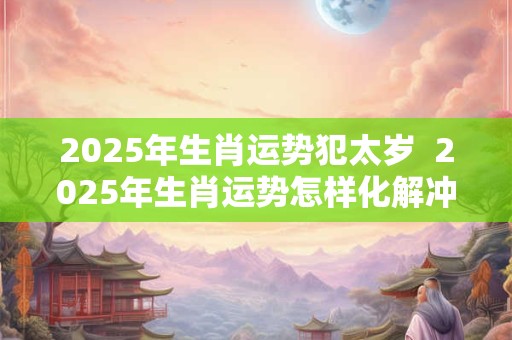 2025年生肖运势犯太岁  2025年生肖运势怎样化解冲太岁