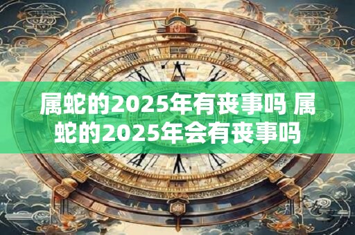 属蛇的2025年有丧事吗 属蛇的2025年会有丧事吗