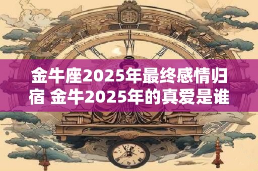 金牛座2025年最终感情归宿 金牛2025年的真爱是谁