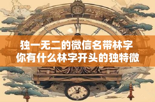 独一无二的微信名带林字 你有什么林字开头的独特微信名推荐吗