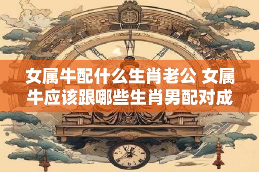 女属牛配什么生肖老公 女属牛应该跟哪些生肖男配对成为合适的夫妻
