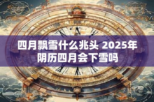 四月飘雪什么兆头 2025年阴历四月会下雪吗