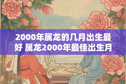 2000年属龙的几月出生最好 属龙2000年最佳出生月份