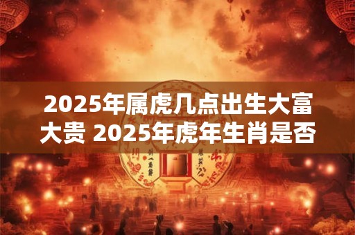 2025年属虎几点出生大富大贵 2025年虎年生肖是否大富大贵