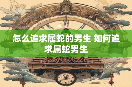 怎么追求属蛇的男生 如何追求属蛇男生