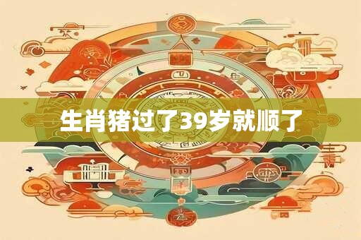 生肖猪过了39岁就顺了