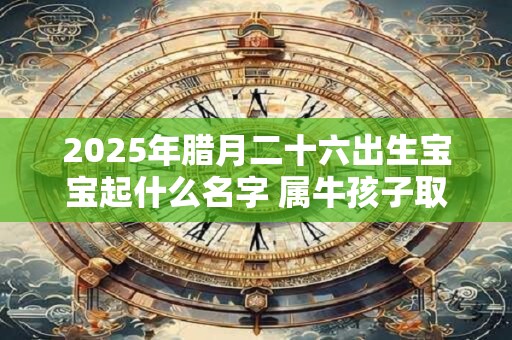 2025年腊月二十六出生宝宝起什么名字 属牛孩子取名首选