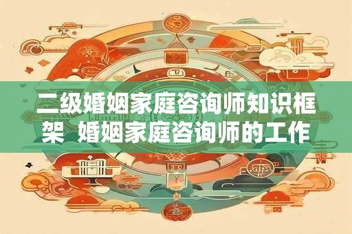 二级婚姻家庭咨询师知识框架  婚姻家庭咨询师的工作内容有