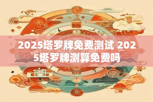 2025塔罗牌免费测试 2025塔罗牌测算免费吗