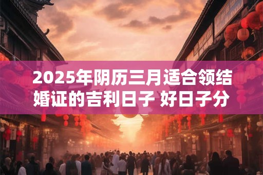 2025年阴历三月适合领结婚证的吉利日子 好日子分析