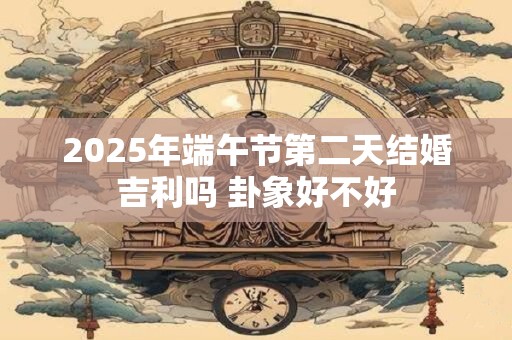 2025年端午节第二天结婚吉利吗 卦象好不好 2025年端午节第二天结婚吉利吗 卦象好不好