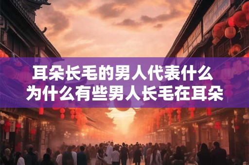 耳朵长毛的男人代表什么 为什么有些男人长毛在耳朵里