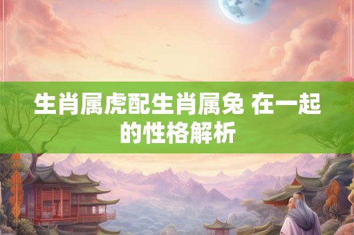 生肖属虎配生肖属兔 在一起的性格解析
