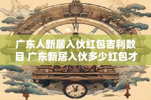 广东人新居入伙红包吉利数目 广东新居入伙多少红包才吉利