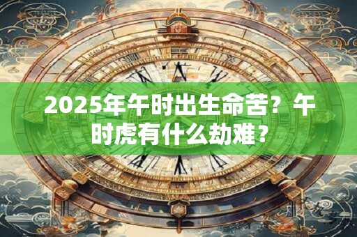 2025年午时出生命苦？午时虎有什么劫难？