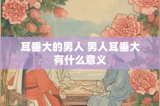 耳垂大的男人 男人耳垂大有什么意义