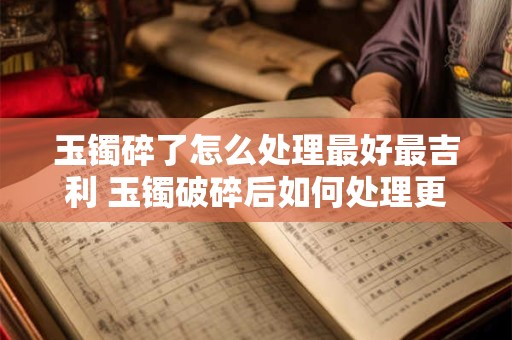 玉镯碎了怎么处理最好最吉利 玉镯破碎后如何处理更吉祥