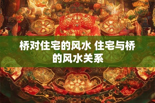 桥对住宅的风水 住宅与桥的风水关系