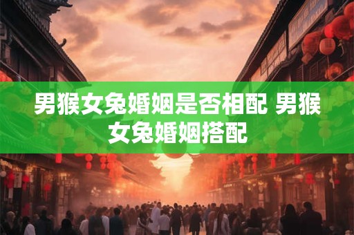男猴女兔婚姻是否相配 男猴女兔婚姻搭配