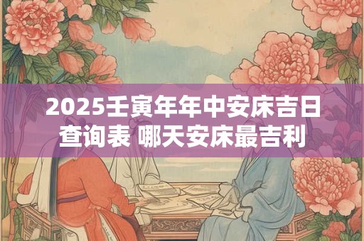 2025壬寅年年中安床吉日查询表 哪天安床最吉利