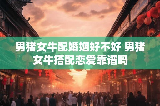 男猪女牛配婚姻好不好 男猪女牛搭配恋爱靠谱吗