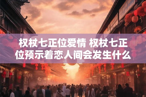权杖七正位爱情 权杖七正位预示着恋人间会发生什么