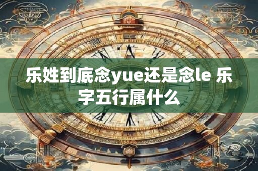 乐姓到底念yue还是念le 乐字五行属什么