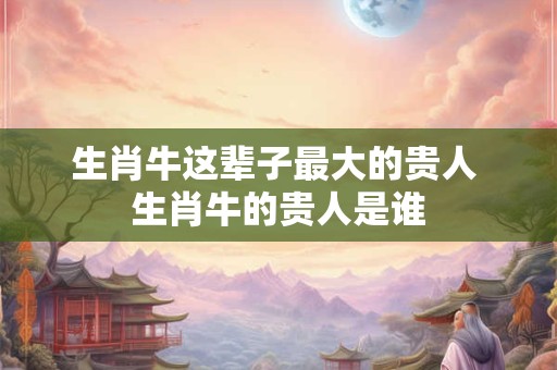 生肖牛这辈子最大的贵人 生肖牛的贵人是谁