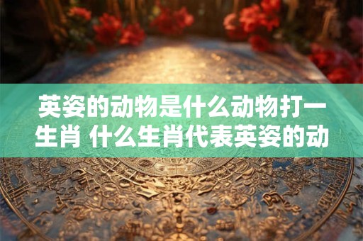 英姿的动物是什么动物打一生肖 什么生肖代表英姿的动物