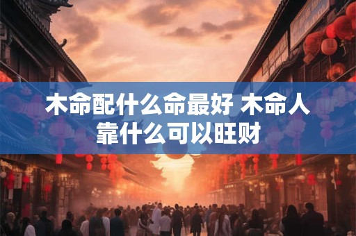 木命配什么命最好 木命人靠什么可以旺财