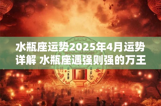 水瓶座运势2025年4月运势详解 水瓶座遇强则强的万王之王