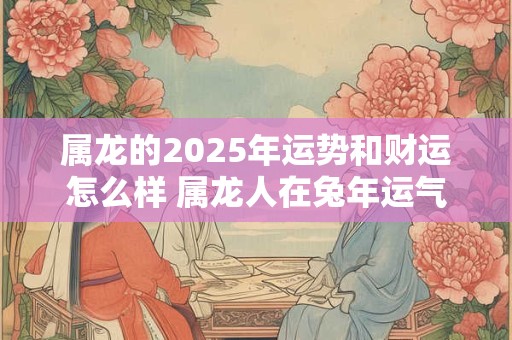 属龙的2025年运势和财运怎么样 属龙人在兔年运气好不好