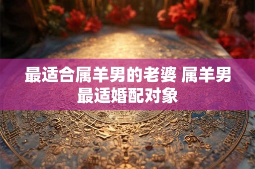最适合属羊男的老婆 属羊男最适婚配对象