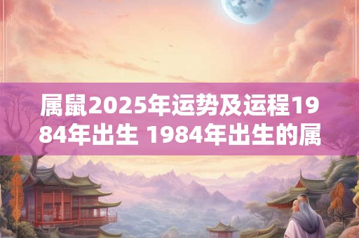 属鼠2025年运势及运程1984年出生 1984年出生的属鼠人2025年运程如何
