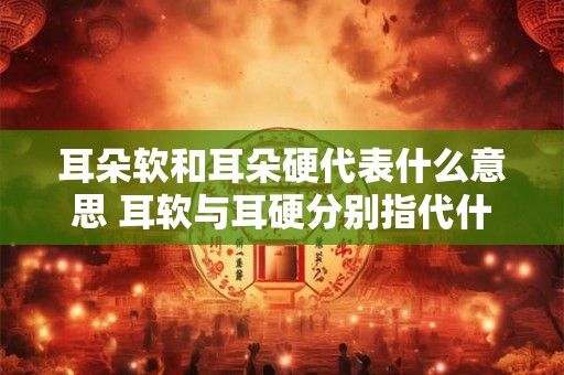耳朵软和耳朵硬代表什么意思 耳软与耳硬分别指代什么