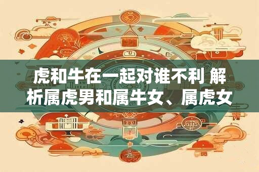 虎和牛在一起对谁不利 解析属虎男和属牛女、属虎女和属牛男的婚姻关系