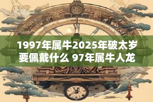 1997年属牛2025年破太岁要佩戴什么 97年属牛人龙年犯太岁怎么化解